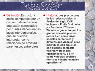 Definición:Estructura      Historia: Los precursores
social compuesta por un    de las redes sociales, a
conjunto de individuos     finales del siglo XVIII
                           incluyen a Émile Durkheim
que están conectados       y a Ferdinand Tönnies.
por díadas denominadas     Tönnies argumentó que los
lazos interpersonales,     grupos sociales pueden
que se pueden              existir bien como lazos
interpretar como           sociales personales y
relaciones de amistad,     directos que vinculan a los
                           individuos con aquellos
parentesco, entre otros.   con quienes comparte
                           valores y creencias
                           (gemeinschaft), o bien
                           como vínculos sociales
                           formales e instrumentales
                           (gesellschaft).
                                                         10
 