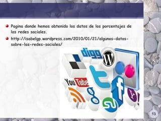 Pagina donde hemos obtenido los datos de los porcentajes de
las redes sociales.
http://isabelgp.wordpress.com/2010/01/21/algunos-datos-
sobre-las-redes-sociales/




                                                              13
 