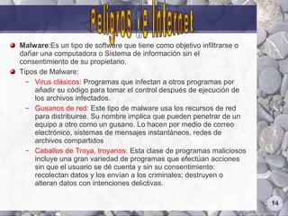 Malware:Es un tipo de software que tiene como objetivo infiltrarse o
dañar una computadora o Sistema de información sin el
consentimiento de su propietario.
Tipos de Malware:
  – Virus clásicos: Programas que infectan a otros programas por
    añadir su código para tomar el control después de ejecución de
    los archivos infectados.
  – Gusanos de red: Este tipo de malware usa los recursos de red
    para distribuirse. Su nombre implica que pueden penetrar de un
    equipo a otro como un gusano. Lo hacen por medio de correo
    electrónico, sistemas de mensajes instantáneos, redes de
    archivos compartidos
  – Caballos de Troya, troyanos: Esta clase de programas maliciosos
    incluye una gran variedad de programas que efectúan acciones
    sin que el usuario se dé cuenta y sin su consentimiento:
    recolectan datos y los envían a los criminales; destruyen o
    alteran datos con intenciones delictivas.

                                                                       14
 