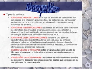 Tipos de antivirus:
 –   ANTIVIRUS PREVENTORES:Este tipo de antivirus se caracteriza por
     anticiparse a la infección, previniéndola. De esta manera, permanecen
     en la memoria de la computadora, monitoreando ciertas acciones y
     funciones del sistema.
 –   ANTIVIRUS IDENTIFICADORES:Esta clase de antivirus tiene la función
     de identificar determinados programas infecciosos que afectan al
     sistema. Los virus identificadores también rastrean secuencias de bytes
     de códigos específicos vinculados con dichos virus.
 –   ANTIVIRUS DESCONTAMINADORES:comparte una serie de
     características con los identificadores. Sin embargo, su principal
     diferencia radica en el hecho de que el propósito de esta clase de
     antivirus es descontaminar un sistema que fue infectado, a través de la
     eliminación de programas malignos.
 –   CORTAFUEGOS O FIREWALL:estos programas tienen la función de
     bloquear el acceso a un determinado sistema, actuando como muro
     defensivo.
 –   ANTIESPÍAS O ANTISPYWARE: esta clase de antivrus tiene el objetivo
     de descubrir y descartar aquellos programas espías que se ubican en la
     computadora de manera oculta.
                                                                               15
 