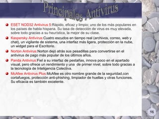 ESET NOD32 Antivirus 5:Rápido, eficaz y limpio; uno de los más populares en
los países de habla hispana. Su tasa de detección de virus es muy elevada,
sobre todo gracias a su heurística, la mejor de su clase.
Kaspersky Antivirus:Cuatro escudos en tiempo real (archivos, correo, web y
chat), un vigilante de sistema, una interfaz más ligera, protección en la nube,
un widget para el Escritorio.
Norton Antivirus:Norton dejó atrás sus pesadillas para convertirse en el
antivirus de pago más popular de los últimos años.
Panda Antivirus:Fiel a su interfaz de pestañas, innova poco en el apartado
visual, pero ofrece un rendimiento y una de primer nivel, sobre todo gracias a
la tecnología de Inteligencia Colectiva.
McAfee Antivirus Plus:McAfee es otro nombre grande de la seguridad,con
cortafuegos, protección anti-phishing, limpiador de huellas y otras funciones.
Su eficacia es también excelente.




                                                                                  16
 