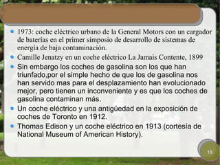 1973: coche eléctrico urbano de la General Motors con un cargador
de baterías en el primer simposio de desarrollo de sistemas de
energía de baja contaminación.
Camille Jenatzy en un coche eléctrico La Jamais Contente, 1899
Sin embargo los coches de gasolina son los que han
triunfado,por el simple hecho de que los de gasolina nos
han servido mas para el desplazamiento han evolucionado
mejor, pero tienen un inconveniente y es que los coches de
gasolina contaminan más.
Un coche eléctrico y una antigüedad en la exposición de
coches de Toronto en 1912.
Thomas Edison y un coche eléctrico en 1913 (cortesía de
National Museum of American History).

                                                               18
 