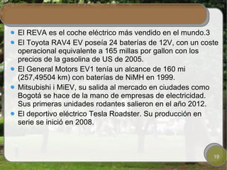 El REVA es el coche eléctrico más vendido en el mundo.3
El Toyota RAV4 EV poseía 24 baterías de 12V, con un coste
operacional equivalente a 165 millas por gallon con los
precios de la gasolina de US de 2005.
El General Motors EV1 tenía un alcance de 160 mi
(257,49504 km) con baterías de NiMH en 1999.
Mitsubishi i MiEV, su salida al mercado en ciudades como
Bogotá se hace de la mano de empresas de electricidad.
Sus primeras unidades rodantes salieron en el año 2012.
El deportivo eléctrico Tesla Roadster. Su producción en
serie se inició en 2008.



                                                       19
 
