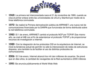 ●
    1969: La primera red interconectada nace el 21 de noviembre de 1969, cuando se
    crea el primer enlace entre las universidades de UCLA y Stanford por medio de la
    línea telefónica conmutada.
●
    1972: Se realizó la Primera demostración pública de ARPANET, una nueva red de
    comunicaciones financiada por la DARPA que funcionaba de forma distribuida sobre
    la red telefónica conmutada.
●
    1983: El 1 de enero, ARPANET cambió el protocolo NCP por TCP/IP. Ese mismo
    año, se creó el IAB con el fin de estandarizar el protocolo TCP/IP y de proporcionar
    recursos de investigación a Internet.
●
    1989: Con la integración de los protocolos OSI en la arquitectura de Internet, se
    inició la tendencia actual de permitir no sólo la interconexión de redes de estructuras
    dispares, sino también la de facilitar el uso de distintos protocolos de
    comunicaciones.
●
    2006: El 3 de enero, Internet alcanzó los mil cien millones de usuarios. Se prevé
    que en diez años, la cantidad de navegantes de la Red aumentará a 2000 millones
●
    1991:Se anuncia públicamente el World Wide Web
 