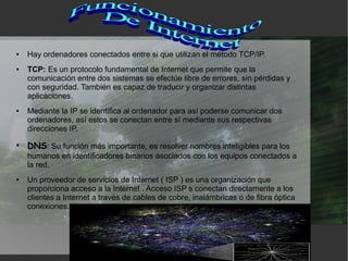 ●   Hay ordenadores conectados entre si que utilizan el método TCP/IP.
●   TCP: Es un protocolo fundamental de Internet que permite que la
    comunicación entre dos sistemas se efectúe libre de errores, sin pérdidas y
    con seguridad. También es capaz de traducir y organizar distintas
    aplicaciones.
●   Mediante la IP se identifica al ordenador para así poderse comunicar dos
    ordenadores, así estos se conectan entre sí mediante sus respectivas
    direcciones IP.
●
    DNS: Su función más importante, es resolver nombres inteligibles para los
    humanos en identificadores binarios asociados con los equipos conectados a
    la red.
●   Un proveedor de servicios de Internet ( ISP ) es una organización que
    proporciona acceso a la Internet . Acceso ISP s conectan directamente a los
    clientes a Internet a través de cables de cobre, inalámbricas o de fibra óptica
    conexiones.
 