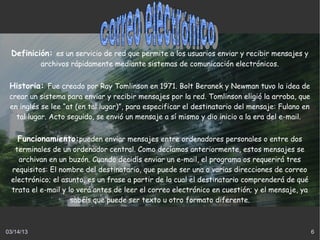 Definición: es un servicio de red que permite a los usuarios enviar y recibir mensajes y
           archivos rápidamente mediante sistemas de comunicación electrónicos.


 Historia: Fue creado por Ray Tomlinson en 1971. Bolt Beranek y Newman tuvo la idea de
 crear un sistema para enviar y recibir mensajes por la red. Tomlinson eligió la arroba, que
 en inglés se lee “at (en tal lugar)”, para especificar el destinatario del mensaje: Fulano en
   tal lugar. Acto seguido, se envió un mensaje a sí mismo y dio inicio a la era del e-mail.


    Funcionamiento:pueden enviar mensajes entre ordenadores personales o entre dos
  terminales de un ordenador central. Como decíamos anteriormente, estos mensajes se
   archivan en un buzón. Cuando decidís enviar un e-mail, el programa os requerirá tres
 requisitos: El nombre del destinatario, que puede ser una o varias direcciones de correo
 electrónico; el asunto, es un frase a partir de la cual el destinatario comprenderá de qué
 trata el e-mail y lo verá antes de leer el correo electrónico en cuestión; y el mensaje, ya
                    sabéis que puede ser texto u otro formato diferente.



03/14/13                                                                                         6
 