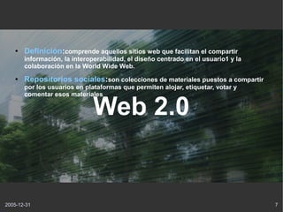 ●   Definición:comprende aquellos sitios web que facilitan el compartir
       información, la interoperabilidad, el diseño centrado en el usuario1 y la
       colaboración en la World Wide Web.
   ●   Repositorios sociales:son colecciones de materiales puestos a compartir
       por los usuarios en plataformas que permiten alojar, etiquetar, votar y
       comentar esos materiales

                              Web 2.0


2005-12-31                                                                         7
 