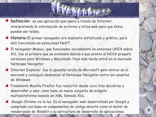 Definición: es una aplicación que opera a través de Internet,
interpretando la información de archivos y sitios web para que éstos
puedan ser leídos.
Historia:El primer navegador era bastante sofisticado y gráfico, pero
sólo funcionaba en estaciones NeXT.
El navegador Mosaic, que funcionaba inicialmente en entornos UNIX sobre
X11, fue el primero que se extendió debido a que pronto el NCSA preparó
versiones para Windows y Macintosh. Poco más tarde entró en el mercado
Netscape Navigator
Internet Explorer fue la apuesta tardía de Microsoft para entrar en el
mercado y consiguió desbancar al Netscape Navigator entre los usuarios
de Windows.
Finalmente Mozilla Firefox fue reescrito desde cero tras decidirse a
desarrollar y usar como base un nuevo conjunto de widgets
multiplataforma basado en XML llamado XUL .
 Google Chrome vio la luz. Es el navegador web desarrollado por Google y
compilado con base en componentes de código abierto como el motor de
renderizado de WebKit y su estructura de desarrollo de aplicaciones.       8
 