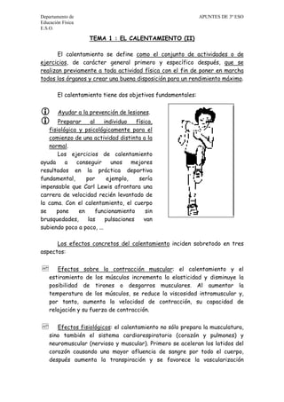 Departamento de APUNTES DE 3º ESO
Educación Física
E.S.O.
TEMA 1 : EL CALENTAMIENTO (II)
El calentamiento se define como el conjunto de actividades o de
ejercicios, de carácter general primero y específico después, que se
realizan previamente a toda actividad física con el fin de poner en marcha
todos los órganos y crear una buena disposición para un rendimiento máximo.
El calentamiento tiene dos objetivos fundamentales:
 Ayudar a la prevención de lesiones.
 Preparar al individuo física,
fisiológica y psicológicamente para el
comienzo de una actividad distinta a la
normal.
Los ejercicios de calentamiento
ayuda a conseguir unos mejores
resultados en la práctica deportiva
fundamental, por ejemplo, sería
impensable que Carl Lewis afrontara una
carrera de velocidad recién levantado de
la cama. Con el calentamiento, el cuerpo
se pone en funcionamiento sin
brusquedades, las pulsaciones van
subiendo poco a poco, ...
Los efectos concretos del calentamiento inciden sobretodo en tres
aspectos:
 Efectos sobre la contracción muscular: el calentamiento y el
estiramiento de los músculos incrementa la elasticidad y disminuye la
posibilidad de tirones o desgarros musculares. Al aumentar la
temperatura de los músculos, se reduce la viscosidad intramuscular y,
por tanto, aumenta la velocidad de contracción, su capacidad de
relajación y su fuerza de contracción.
 Efectos fisiológicos: el calentamiento no sólo prepara la musculatura,
sino también el sistema cardiorespiratorio (corazón y pulmones) y
neuromuscular (nervioso y muscular). Primero se aceleran los latidos del
corazón causando una mayor afluencia de sangre por todo el cuerpo,
después aumenta la transpiración y se favorece la vascularización
 