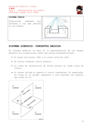 EDUCACIÓN PLÁSTICA Y VISUAL
3ºESO
TEMA 4
REPRESENTACIÓN DEL ESPACIO
PROFESORA: ANABEL ORTIZ CAÑÓN
SISTEMA CÓNICA
Proporciona
imágenes
muy
cercanas a las que obtiene
el ojo humano.
SISTEMA DIÉDRICO: CONCEPTOS BÁSICOS
El sistema diédrico se basa en la representación de las formas
mediante sus proyecciones sobre dos planos perpendiculares:
El plano horizontal (PH) y el plano vertical (PV).
Se cortan formando cuatro diedros.
La línea de intersección de dichos planos se llama línea de
tierra.
El diedro divide el espacio e cuatro cuadrantes. El espectador
se sitúa en el primer cuadrante y solo percibe los objetos
que están en él.
2