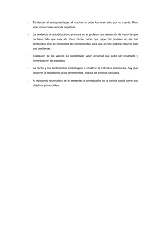 -   Tendencia al autoaprendizaje, el muchacho debe formarse solo, por su cuenta. Pero
    esto tenía consecuencias negativas.

-   La tendencia al autodidactismo provoca en el profesor una sensación de vacío de que
    no hace falta que este ahí. Pero Ferrer decía que papel del profesor no era dar
    contenidos sino de mostrarles las herramientas para que el niño pudiera resolver solo
    sus problemas.

-   Exaltación de los valores de solidaridad, valor universal que debe ser enseñado y
    fomentado en las escuelas.

-   La razón y los sentimientos contribuyen a construir al individuo emociones, hay que
    devolver la importancia a los sentimientos, incluso los eróticos-sexuales.

-   Al educando racionalista se le presenta la consecución de la justicia social como sus
    objetivos primordiales.
 
