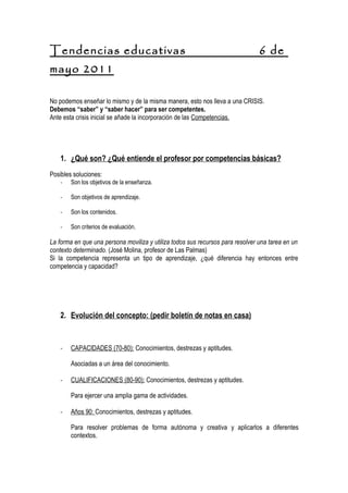 Tendencias educativas                                                           6 de
mayo 2011

No podemos enseñar lo mismo y de la misma manera, esto nos lleva a una CRISIS.
Debemos “saber” y “saber hacer” para ser competentes.
Ante esta crisis inicial se añade la incorporación de las Competencias.




    1. ¿Qué son? ¿Qué entiende el profesor por competencias básicas?
Posibles soluciones:
    -   Son los objetivos de la enseñanza.

    -   Son objetivos de aprendizaje.

    -   Son los contenidos.

    -   Son criterios de evaluación.

La forma en que una persona moviliza y utiliza todos sus recursos para resolver una tarea en un
contexto determinado. (José Molina, profesor de Las Palmas)
Si la competencia representa un tipo de aprendizaje, ¿qué diferencia hay entonces entre
competencia y capacidad?




    2. Evolución del concepto: (pedir boletín de notas en casa)


    -   CAPACIDADES (70-80): Conocimientos, destrezas y aptitudes.

        Asociadas a un área del conocimiento.

    -   CUALIFICACIONES (80-90): Conocimientos, destrezas y aptitudes.

        Para ejercer una amplia gama de actividades.

    -   Años 90: Conocimientos, destrezas y aptitudes.

        Para resolver problemas de forma autónoma y creativa y aplicarlos a diferentes
        contextos.
 