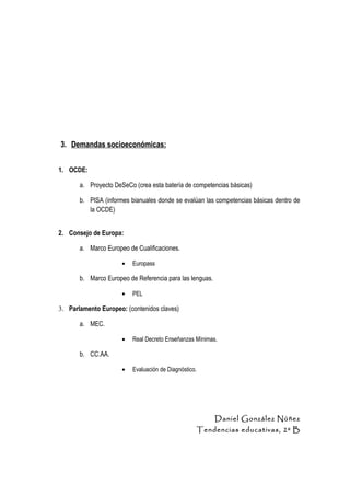 3. Demandas socioeconómicas:


1. OCDE:

       a. Proyecto DeSeCo (crea esta batería de competencias básicas)

       b. PISA (informes bianuales donde se evalúan las competencias básicas dentro de
          la OCDE)


2. Consejo de Europa:

       a. Marco Europeo de Cualificaciones.

                      •   Europass

       b. Marco Europeo de Referencia para las lenguas.

                      •   PEL

3. Parlamento Europeo: (contenidos claves)

       a. MEC.

                      •   Real Decreto Enseñanzas Mínimas.

       b. CC.AA.

                      •   Evaluación de Diagnóstico.




                                                           Daniel González Núñez
                                                       Tendencias educativas, 2º B
 
