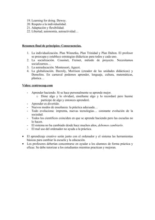 19. Learning for doing. Dewey.
    20. Respeto a la individualidad.
    21. Adaptación y flexibilidad.
    22. Libertad, autonomía, autoactividad…



Resumen final de principios: Consecuencias.

    1. La individualización. Plan Winnetka, Plan Trinidad y Plan Dalton. El profesor
       se preocupa y establece estrategias didácticas para todos y cada uno.
    2. La socialización. Cousinet, Freinet, método de proyecto. Necesitamos
       socializarnos…
    3. La autoeducación. Montessori, Agazzi.
    4. La globalización. Decroly, Morrison (creador de las unidades didácticas) y
       Demolins. En carnaval podemos aprender, lenguaje, cultura, matemáticas,
       plástica…

Vídeo: centroceap.com

    -   Aprender haciendo. Si se hace personalmente se aprende mejor.
            o Dime algo y lo olvidaré, enséñame algo y lo recordaré pero hazme
                partícipe de algo y entonces aprenderé.
    -   Aprender es divertido.
    -   Nuevos modos de enseñanza: la práctica adecuada…
    -   Todo evoluciona: imprenta, nuevas tecnologías… constante evolución de la
        sociedad.
    -   Todos los científicos coinciden en que se aprende haciendo pero las escuelas no
        lo hacen.
    -   El sistema no ha cambiado desde hace muchos años, debemos cambiarlo.
    -   El mal uso del ordenador no ayuda a la práctica.

•   El aprendizaje creativo serán junto con el ordenador y el sistema las herramientas
    básicas para cambiar la escuela y la educación.
•   Los profesores deberían concentrarse en ayudar a los alumnos de forma práctica y
    eficaz. Se debe tutorizar a los estudiantes mientras practican y mejoran.
 