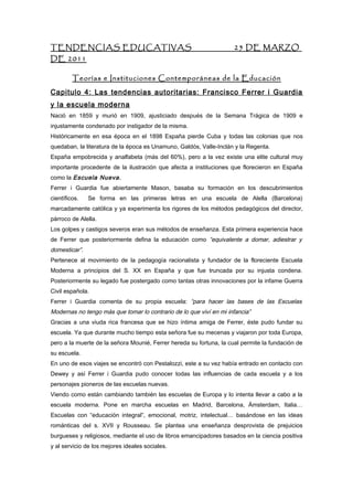 TENDENCIAS EDUCATIVAS                                                25 DE MARZO
DE 2011

         Teorías e Instituciones Contemporáneas de la Educación
Capitulo 4: Las tendencias autoritarias: Francisco Ferrer i Guardia
y la escuela moderna
Nació en 1859 y murió en 1909, ajusticiado después de la Semana Trágica de 1909 e
injustamente condenado por instigador de la misma.
Históricamente en esa época en el 1898 España pierde Cuba y todas las colonias que nos
quedaban, la literatura de la época es Unamuno, Galdós, Valle-Inclán y la Regenta.
España empobrecida y analfabeta (más del 60%), pero a la vez existe una elite cultural muy
importante procedente de la ilustración que afecta a instituciones que florecieron en España
como la Escuela Nueva.
Ferrer i Guardia fue abiertamente Mason, basaba su formación en los descubrimientos
científicos.   Se forma en las primeras letras en una escuela de Alella (Barcelona)
marcadamente católica y ya experimenta los rigores de los métodos pedagógicos del director,
párroco de Alella.
Los golpes y castigos severos eran sus métodos de enseñanza. Esta primera experiencia hace
de Ferrer que posteriormente defina la educación como “equivalente a domar, adiestrar y
domesticar”.
Pertenece al movimiento de la pedagogía racionalista y fundador de la floreciente Escuela
Moderna a principios del S. XX en España y que fue truncada por su injusta condena.
Posteriormente su legado fue postergado como tantas otras innovaciones por la infame Guerra
Civil española.
Ferrer i Guardia comenta de su propia escuela: “para hacer las bases de las Escuelas
Modernas no tengo más que tomar lo contrario de lo que viví en mi infancia”
Gracias a una viuda rica francesa que se hizo íntima amiga de Ferrer, éste pudo fundar su
escuela. Ya que durante mucho tiempo esta señora fue su mecenas y viajaron por toda Europa,
pero a la muerte de la señora Mounié, Ferrer hereda su fortuna, la cual permite la fundación de
su escuela.
En uno de esos viajes se encontró con Pestalozzi, este a su vez había entrado en contacto con
Dewey y así Ferrer i Guardia pudo conocer todas las influencias de cada escuela y a los
personajes pioneros de las escuelas nuevas.
Viendo como están cambiando también las escuelas de Europa y lo intenta llevar a cabo a la
escuela moderna. Pone en marcha escuelas en Madrid, Barcelona, Ámsterdam, Italia…
Escuelas con “educación integral”, emocional, motriz, intelectual… basándose en las ideas
románticas del s. XVII y Rousseau. Se plantea una enseñanza desprovista de prejuicios
burgueses y religiosos, mediante el uso de libros emancipadores basados en la ciencia positiva
y al servicio de los mejores ideales sociales.
 