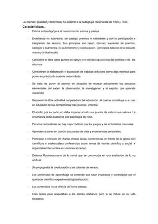 La libertad, igualdad y fraternidad dio soporte a la pedagogía racionalista de 1909 y 1939.
Características:
    -   Estima antipedagógica la memorización sumisa y pasiva.

    -   Enseñanza no autoritaria, sin castigo, premios ni exámenes y con la participación e
        integración del alumno. Sus principios son razón, libertad, supresión de premios,
        castigos y exámenes, no autoritarismo y coeducación. (principios básicos de la escuela
        nueva y la ilustración)

    -   Considera el libro como puntos de apoyo y no como la guía única del profesor y de los
        alumnos.

    -   Consideran la elaboración y exposición de trabajos prácticos como algo esencial para
        poner en práctica la materia desarrollada.

    -   Se trata de poner al alumno en situación de recrear activamente los procesos
        elementales del saber, la observación, la investigación y el espíritu. (se aprende
        haciendo)

    -   Requieren la libre actividad cooperadora del educando, el cual se constituye a su vez
        en educador de sus compañeros más jóvenes. (mentor)

    -   El adulto, por su parte, no debe imponer al niño sus puntos de vista ni sus valores. La
        enseñanza debe adaptarse a la psicología del niño.

    -   Para los racionalistas no hay mejor método que los juegos y las actividades manuales.

    -   Aprenden a poner en común sus puntos de vista y experiencias personales.

    -   Participan a menudo en charlas (misas laicas, conferencias en frente de la iglesia con
        científicos e intelectuales) conferencias sobre temas de interés científico y social. Y
        organizaban frecuentes excursiones al campo.

    -   Defensa Rousseauniana de lo natral que se concretaba en una exaltación de lo no
        artificial.

    -   Se propugnaba la coeducación y las colonias de verano.

    -   Los contenidos de aprendizaje se pretende que sean inspirados y controlados por el
        quehacer científico-experimental (globalización)

    -   Los contenidos no se ofrecía de forma aislada.

    -   Eran laicos pero respetaban a los demás cristianos pero si no influía en su vida
        educativa.
 