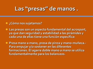 Las “presas” de manos . ¿Cómo nos sujetamos? Las presas son un aspecto fundamental del acrosport, ya que dan seguridad y estabilidad a las pirámides y cada una de ellas tiene una función específica: Presa mano a mano, presa de pinza y mano-muñeca.- Para empujar y/o sostener en las diferentes formaciones. El agarre doble mano a mano se utiliza fundamentalmente para los balanceos. 