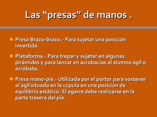 Las “presas” de manos . Presa Brazo-brazo.- Para sujetar una posición invertida. Plataforma.- Para trepar y sujetar en algunas pirámides y para lanzar en acrobacias al alumno ágil o acróbata. Presa mano-pie.- Utilizada por el portor para sostener al ágil situado en la cúpula en una posición de equilibrio estático. El agarre debe realizarse en la parte trasera del pie. 