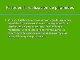 Fases en la realización de pirámides 2ª Fase.- Estabilización: Una vez conseguida la pirámide, esta deberá mantenerse durante tres segundos. Si la distribución del peso es correcta, la pirámide se mantendrá. Si es necesario, deberán realizarse las correcciones de posición oportunas para corregir los desequilibrios que se produzcan.. 