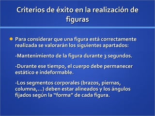 Criterios de éxito en la realización de figuras Para considerar que una figura está correctamente realizada se valorarán los siguientes apartados: -Mantenimiento de la figura durante 3 segundos. -Durante ese tiempo, el cuerpo debe permanecer estático e indeformable. -Los segmentos corporales (brazos, piernas, columna,...) deben estar alineados y los ángulos fijados según la “forma” de cada figura. 
