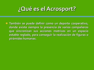 ¿Qué es el Acrosport? También se puede definir como un deporte cooperativo, donde existe siempre la presencia de varios compañeros que sincronizan sus acciones motrices en un espacio estable reglado, para conseguir la realización de figuras o pirámides humanas. 