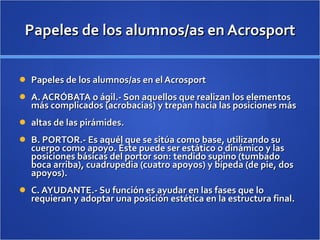Papeles de los alumnos/as en Acrosport Papeles de los alumnos/as en el Acrosport A. ACRÓBATA o ágil.- Son aquellos que realizan los elementos más complicados (acrobacias) y trepan hacia las posiciones más altas de las pirámides. B. PORTOR.- Es aquél que se sitúa como base, utilizando su cuerpo como apoyo. Éste puede ser estático o dinámico y las posiciones básicas del portor son: tendido supino (tumbado boca arriba), cuadrupedia (cuatro apoyos) y bípeda (de pie, dos apoyos). C. AYUDANTE.- Su función es ayudar en las fases que lo requieran y adoptar una posición estética en la estructura final. 