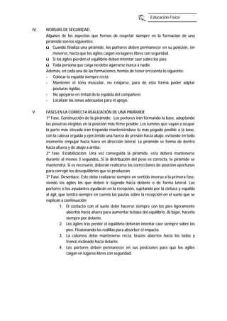 Educación Física
IV. NORMAS DE SEGURIDAD
Algunos de los aspectos que hemos de respetar siempre en la formación de una
pirámide son los siguientes:
ü Cuando finaliza una pirámide, los portores deben permanecer en su posición, sin
moverse, hasta que los ágiles caigan en lugares libres con seguridad.
ü Si los ágiles pierden el equilibrio deben intentar caer sobre los pies
ü Toda persona que caiga no debe agarrarse nunca a nadie
Además, en cada una de las formaciones, hemos de tener en cuenta lo siguiente:
- Colocar la espalda siempre recta
- Mantener el tono muscular, no relajarse, para de esta forma poder adptar
posturas rígidas
- No apoyarse en mitad de la espalda del compañero
- Localizar las zonas adecuadas para el apoyo.
V. FASES EN LA CORRECTA REALIZACIÓN DE UNA PIRÁMIDE
1ª Fase. Construcción de la pirámide: Los portores irán formando la base, adoptando
las posutras elegidas en la posición más firme posible. Los lumnos que vayan a ocupar
la parte más elevada irán trepando manteniéndose lo más pegado posible a la base,
con la cabeza erguida y ejerciendo una fuerza de presión hacia abajo, evitando en todo
momento empujar hacia fuera en dirección lateral. La pirámide se forma de dentro
hacia afuera y de abajo a arriba.
2ª fase. Estabilización. Una vez conseguida la pirámide, esta deberá mantenerse
durante al menos 3 segundos. Si la distribución del peso es correcta, la pirámide se
mantendrá. Si es necesario, deberán realizarse las correcciones de posición oportunas
para corregir los desequilibrios que se produzcan.
3ª Fase. Desenlace. Este debe realizarse siempre en sentido inverso a la primera fase,
siendo los ágiles los que deben ir bajando hacia delante o de forma lateral. Los
portores o los ayudantes ayudarán en la recepción, sujetando por la cintura y espalda
al ágil, que tendrá siempre en cuenta las pautas sobre la recepción en el suelo que se
explican a continuación:
1. El contacto con el suelo debe hacerse siempre con los pies ligeramente
abiertos hacia afuera para aumentar la base del equilibrio. Al bajar, hacerlo
siempre por delante.
2. Los ágiles tras perder el equilibrio deberán intentar caer siempre sobre los
pies. Flexionando las rodillas para absorber el impacto.
3. La columna debe mantenerse recta, brazos abiertos hacia los lados y
tronco inclinado hacia delante.
4. Los portores deben permanecer en sus posiciones para que los ágiles
caigan en lugares libres con seguridad.
 