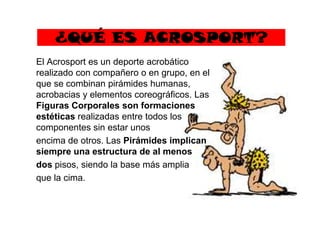 ¿QUÉ ES ACROSPORT?
El Acrosport es un deporte acrobático
realizado con compañero o en grupo, en el
que se combinan pirámides humanas,
acrobacias y elementos coreográficos. Las
Figuras Corporales son formaciones
estéticas realizadas entre todos losestéticas realizadas entre todos los
componentes sin estar unos
encima de otros. Las Pirámides implican
siempre una estructura de al menos
dos pisos, siendo la base más amplia
que la cima.
 