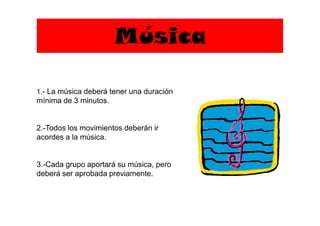 Música
1.- La música deberá tener una duración
mínima de 3 minutos.
2.-Todos los movimientos deberán ir
acordes a la música.
3.-Cada grupo aportará su música, pero
deberá ser aprobada previamente.
 