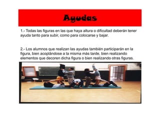 Ayudas
1.- Todas las figuras en las que haya altura o dificultad deberán tener
ayuda tanto para subir, como para colocarse y bajar.
2.- Los alumnos que realizan las ayudas también participarán en la
figura, bien acoplándose a la misma más tarde, bien realizando
elementos que decoren dicha figura o bien realizando otras figuras.elementos que decoren dicha figura o bien realizando otras figuras.
 