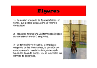 Figuras
1.- Se os dan una serie de figuras básicas, en
fichas, que podéis utilizar, pero se valora la
creatividad.
2.- Todas las figuras una vez terminadas deben2.- Todas las figuras una vez terminadas deben
mantenerse al menos 3 segundos.
3.- Se tendrá muy en cuenta, la limpieza y
elegancia de las formaciones, la posición del
cuerpo de cada uno de los integrantes de la
figura, los tipos de pinzas, y si se incumplen las
normas de seguridad.
 