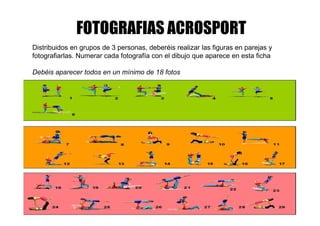 FOTOGRAFIAS ACROSPORT
Distribuidos en grupos de 3 personas, deberéis realizar las figuras en parejas y
fotografiarlas. Numerar cada fotografía con el dibujo que aparece en esta ficha
Debéis aparecer todos en un mínimo de 18 fotos
 