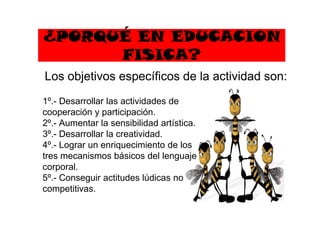 ¿PORQUÉ EN EDUCACION
FISICA?
1º.- Desarrollar las actividades de
cooperación y participación.
Los objetivos específicos de la actividad son:
cooperación y participación.
2º.- Aumentar la sensibilidad artística.
3º.- Desarrollar la creatividad.
4º.- Lograr un enriquecimiento de los
tres mecanismos básicos del lenguaje
corporal.
5º.- Conseguir actitudes lúdicas no
competitivas.
 