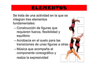 ELEMENTOS
Se trata de una actividad en la que se
integran tres elementos
fundamentales:
– Construcción de figuras que
requieren fuerza, flexibilidad y
equilibrioequilibrio
– Acrobacia en el suelo para las
transiciones de unas figuras a otras
– Música que acompaña al
componente coreográfico y
realza la expresividad
 
