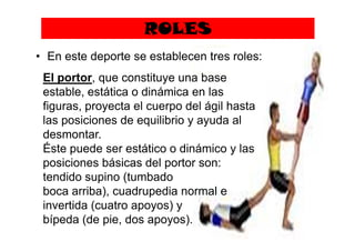 ROLES
• En este deporte se establecen tres roles:
El portor, que constituye una base
estable, estática o dinámica en las
figuras, proyecta el cuerpo del ágil hasta
las posiciones de equilibrio y ayuda allas posiciones de equilibrio y ayuda al
desmontar.
Éste puede ser estático o dinámico y las
posiciones básicas del portor son:
tendido supino (tumbado
boca arriba), cuadrupedia normal e
invertida (cuatro apoyos) y
bípeda (de pie, dos apoyos).
 