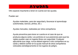 AYUDAS
Otro aspecto importante a tener en cuenta son las ayudas.
Pueden ser:
Ayudas materiales, para dar seguridad y favorecer el aprendizaje
(colchonetas, bancos, plintos, etc )
Ayudas manuales, realizadas por otros compañeros
Ayuda preventiva para tener en cuenta en el caso de que se
produzca alguna caída. Los portores en sus posiciones para que los
vigiles puedan caer en lugares libres con seguridad. Cualquier
ejecutante que caiga, nunca deberá agarrar a otro compañero en su
caída y deberá confiar en la ayuda manual de otros compañeros
colocados estratégicamente en los lugares de peligro.
 