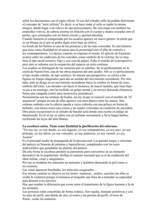 sellar los documentos con el signo oficial. El uso del cilindro sello ha podido determinar
el concepto de "serie infinita".Es decir, si se hace rodar el sello se repite la misma
imagen, dando lugar a un relieve de tipo procesionario. De esta etapa son también las
estatuillas votivas, de cabeza enorme en relación con el cuerpo y manos cruzadas ante el
pecho, ojos coloreados con un fuerte círculo y quietud absoluta.
Cuando Sumeria es conquistada por los acadios aparece un nuevo género: la estela que
es un bloque en el que se graba algún texto bajo un relieve.
La Estela de los buitres es una de las primeras y de las más conocidas. Es una historia
que tiene como finalidad no el narrar para la posteridad sino el afán de contarlo a
los contemporáneos. La táctica consiste en imponer el miedo. El ejército de Ennatum
avanza sobre los cadáveres de los vencidos, como símbolo de la victoria. Se ve muy
bien el tipo racial sumerio: bajo y con cara de pájaro. Falta el sentido de la perspectiva
pero esto se subsana con la ocupación del espacio en serie continua.
Los acadios se distinguen de los sumerios por su esbeltez. Se ve perfectamente en la
estela de Naram-Sim, una de las obras maestras del arte acadio. Allí se ve perfectamente
el tipo acadio esbelto, de tipo semítico. Se intenta una perspectiva: se coloca a las
figuras en franjas diagonales para dar un sentido del movimiento ascendente. Por otro
lado, todo se dirige en un movimiento ascendente hacia la cumbre en forma de cono,
símbolo del cielo. Las miradas van hacia el monarca, de mayor tamaño, que tiene bajo
su pie a un enemigo, otro ha recibido un golpe mortal y un tercero demanda clemencia.
Narra una campaña contra unos insurrectos montañeses.
Neosumerias son las estatuas de Gudea, un rey al que se conoció con el nombre de "el
arquitecto" porque en una de ellas aparece con unos planos entre las manos. Son
estatuas sedentes con la cabeza rapada a veces cubierta con una peluca en forma de
turbante, con túnica como una coraza y las manos colocadas en condición de sacerdote.
Otra pieza excepcional es el cilindro de basalto azul donde está escrito el código de
Hammurabi. En él el rey se cubre con un turbante neosumerio y lleva largas barbas,
recibiendo las leyes del dios Shama.

La escultura asiria. Tiene como finalidad la glorificación del soberano.
"Yo soy rey, yo soy dueño, yo soy augusto, yo soy todopoderoso, yo soy juez, yo soy
príncipe, yo soy héroe, yo soy vencedor, yo soy poderoso, yo soy varonil, yo soy
Asurna”
Es el principal medio de propaganda de la persona real. Las paredes largas y estrechas
del palacio se llenarán de pinturas y bajorrelieves, completados con los toros
androcéfalos que guardaban las puertas del palacio.
De esta forma la escultura perderá su autonomía para convertirse en un elemento
decorativo de la arquitectura. Refleja el carácter nacional que es el de exaltación del
ideal militar, cruel y sanguinario.
Por eso se modelan los músculos en animales y hombres desecando la piel como si
no existiera.
Las venas aparecen hinchadas, los músculos exagerados....
Ese mismo carácter se observa en los temas: matanzas, asaltos, cacerías (en ellas se
exalta la violencia porque el monarca al aniquilar una fiera da a entender su capacidad
para destruir a un ejército)
Hay que resaltar la diferencia que existe entre el tratamiento de la figura humana y la de
los animales.
Las personas están concebidas de forma estática. Son rígidas, bastante primitivas y con
los pies de perfil, uno detrás de otro, el rostro y las piernas de perfil, el torso de
frente...como las sumerias.
 