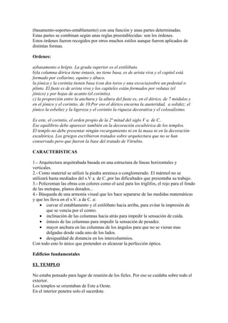 (basamento-soportes-entablamento) con una función y unas partes determinadas.
Estas partes se combinan según unas reglas preestablecidas: son los órdenes.
Estos órdenes fueron recogidos por otros muchos estilos aunque fueron aplicados de
distintas formas.

Ordenes:

a)basamento o krépis. La grada superior es el estilóbato.
b)la columna dórica tiene éntasis, no tiene basa, es de arista viva y el capitel está
formado por collarino, equino y ábaco.
la jónica y la corintia tienen basa (con dos toros y una escocia)sobre un pedestal o
plinto. El fuste es de arista viva y los capiteles están formados por volutas (el
jónico) y por hojas de acanto (el corintio).
c) la proporción entre la anchura y la altura del fuste es, en el dórico, de 7 módulos y
en el jónico y el corintio, de 10.Por eso el dórico encarna la austeridad, a solidez; el
jónico la esbeltez y la ligereza y el corintio la riqueza decorativa y el colosalísimo.

Es este, el corintio, el orden propio de la 2ª mitad del siglo V a. de C..
Ese equilibrio debe aparecer también en la decoración escultórica de los templos.
El templo no debe presentar ningún recargamiento ni en la masa ni en la decoración
escultórica. Los griegos escribieron tratados sobre arquitectura que no se han
conservado pero que fueron la base del tratado de Vitrubio.

CARACTERISTICAS

1.- Arquitectura arquitrabada basada en una estructura de líneas horizontales y
verticales.
2.- Como material se utilizó la piedra arenisca o conglomerado. El mármol no se
utilizará hasta mediados del s.V a. de C.,por las dificultades que presentaba su trabajo.
3.- Policroman las obras con colores como el azul para los triglifos, el rojo para el fondo
de las metopas, planos dorados...
4.- Búsqueda de una armonía visual que les hace separarse de las medidas matemáticas
y que les lleva en el s.V. a de C. a:
     • curvar el entablamento y el estilóbato hacia arriba, para evitar la impresión de
        que se vencía por el centro.
     • inclinación de las columnas hacia atrás para impedir la sensación de caída.
     • éntasis de las columnas para impedir la sensación de pesadez.
     • mayor anchura en las columnas de los ángulos para que no se vieran mas
        delgadas desde cada uno de los lados.
     • desigualdad de distancia en los intercolumnios.
Con todo esto lo único que pretenden es alcanzar la perfección óptica.

Edificios fundamentales

EL TEMPLO

No estaba pensado para lugar de reunión de los fieles. Por eso se cuidaba sobre todo el
exterior.
Los templos se orientaban de Este a Oeste.
En el interior penetra solo el sacerdote.
 