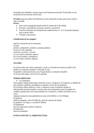 El pueblo gira alrededor, porque siguen una liturgia procesional. El peristilo es una
invitación al movimiento envolvente.

El relieve que hay dentro del Partenón revela claramente la idea, pues da la vuelta a
todo el templo.
Partes:
    • naos (sala rectangular),donde estaba la estatua de la divinidad.
    • Pronaos y opistódomos (cámaras anterior y posterior)
    • Peristilo (columnas de alrededor),de madera hasta el s. VI y de piedra después,
        que se apoya sobre
    • el krépis o basamento

Clasificación de los templos:

a)por la colocación de las columnas:
in antis
próstilo, anfipróstilo, períptero, pseudo períptero
b) por el nº de columnas:
tetrástilo, hexástilo, octástilo
c) si no tienen columnas: ápteros
d) si son circulares: monópteros
e) si no tienen cubierta: hípetros

TEATRO

Se coloca sobre una colina empinada y al pié se colocaba la escena (el edificio del
fondo) y la orchestra (donde se colocaba el coro.
El graderío ,ultrasemicircular, era el lugar donde se colocaba el pueblo.
El acceso tenía lugar a través de los parodoi.

OTROS EDIFICIOS
    • Los santuarios
Eran lugares donde tenían lugar festivales civiles o religiosos. El conjunto se rodeaba de
una muralla o períbolo, haciéndose la entrada a través de los propileos.
En el interior había edificios civiles y religiosos como el pritaneo (donde se
administraba justicia),templos y tesoros que eran monumentos que levantaban las
ciudades griegas para estar representadas en el santuario y donde colocaban sus ex-
votos.
Algunos santuarios eran panhelénicos como el de Delfos o el de Olimpia
El stadium
Edificio alargado, como de 600 pies, para las carreras de atletas.
El graderío a lo largo y a un lado la tribuna.
El hipódromo
Era mas largo pero similar al anterior
El buleuterio
Para las asambleas.

EVOLUCION DE LA ARQUITECTURA
 