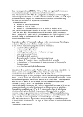 En el período geométrico (del XII al VIII a. de C.),la mayor parte de los templos se
construían en madera, por lo que no se conservaba apenas restos.
En el período arcaico (s.VII-VI a. de C.) se generaliza el empleo de mármol y piedra.
En diversos puntos de Grecia se levantan santuarios como el de Delfos y el de OLimpia.
Se levantan también templos casi siempre en estilo dórico con las columnas muy
hinchadas y el ábaco volado, rasgos ambos de arcaísmo.
Obras fundamentales:
    • Templo de Poseidón en Paestum
    • Templo de Afaia en Egina
    • Templo de Zeus en Olimpia que ya es de finales de la época arcaica
En la época clásica Atenas se convierte en una gran ciudad. Más parecela capital de
Grecia que la del Ática. El engrandecimiento de la ciudad se debe a Pericles que
aprove el dinero de la Liga ático-dedica, formada en prevención de otro ataque persa,
hizo de la ciudad un conjunto artístico. Por eso la mayor parte de los edificios
importantes está en Atenas.

En esta época se hace el Teatro de la ciudad, el odeón, para certámenes filarmónicos,
el stadium, el hipódromo el buleuterio para las asambleas...
El mas perfecto monumento de aquel momento es el Partenón:
     • arquitectos: Ictinos y Calícrates
     • el director de las obras: Fidias
     • octástilo, períptero, dórico con 17 columnas a lo largo
     • todas las correcciones ópticas
     • friso alrededor de la naos jónico
     • decoración: en los frontones: el nacimiento de Atenea
     • la disputa de Poseidón y Atenea por el dominio de la acrópolis.
     • en las metopas: La Gigantomaquia, la Amazonomaquia, la Iliupersis y la
        Centauromaquia.
     • en el friso: la procesión de las Panateneas.

Otro edificio de la Acrópolis son los Propíleos en los que conviven el orden dórico y el
jónico. La obra corrió a cargo de Mnesicles y dentro del recinto acotado se
construiría mas tarde el Templo de Atenea Niké, de estilo jónico.
Se va imponiendo pues el estilo jónico pues vemos que no hay ninguna obra puramente
dórica. Quizás el edifico mas original es el Erecteion. Está dedicado a Poseidón Erecteo.
No es un templo períptero aunque tiene pórticos en los cuatro lados. Cobra importancia
sobre todo por el pórtico de las Cariátides, sistema de soporte que ya se había
empleado en la época arcaica con los llamados "telamones".
La gran actividad de Atenas en el S.V explica el que en el s IV apenas si se hiciera otra
cosa que terminar lo empezado. No así ocurrió en el Peloponeso o en Asia Menor.
En esta última los edificios del s IV a. de C. eran colosales, fruto de la influencia
oriental en el arte griego. Quizás la obra mas conocida, reproducida en muchas
ocasiones porque no quedan sino unas pocas ruinas, era el Mausoleo de Halicarnaso,
tumba del rey Mausolo. Era un basamento, en cuya masa se encontraba la tumba del
rey, un peristilo encima, una pirámide y todo rematado por una cuadriga.
En el período helenístico la arquitectura se puede definir por un cierto barroquismo.
El orden corintio es el mas usado. Las hojas de acanto alcanzan un naturalismo no visto
hasta ahora.
De esta época son obras como:
 