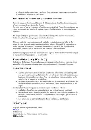 • el peplo jónico: asimétrico, con líneas diagonales, con los contornos quebrados.
   Transición del arcaísmo al clasicismo

Se da alrededor del año 500 a. de C. y se centra en obras como:

Los relieves de los frontones del templo de Afaia en Egina. En el las figuras se adaptan
al marco, lo que lleva a doblar las figuras.
Por otra parte el que se representen batallas (dos de la G. de Troya) lleva a plasmar un
cierto movimiento. La sonrisa de algunas figuras dio el nombre a la sonrisa egineta o
eginesca.

El auriga de Delfos, que presenta características semejantes como el movimiento,
la flexión del cuello....Los pliegues son todos distintos...

El trono Ludovisi, representa en uno de los lados el nacimiento de Afrodita de las
aguas del mar de donde sale ayudada por dos servidoras. Maravilla la transparencia
de los pliegues, acusándose claramente el desnudo. En los otros dos lados hay dos
mujeres (la composición es "en cuadro" no "en serie" como la oriental.

Podemos decir pues que en esta transición se ha logrado dominar el movimiento aunque
la expresión sicológica apenas se ha intentado.

Epoca clásica (s. V y IV a. de C.)
Es la época de Pericles. Atenas se llena de artistas que son tan famosos como sus obras,
ya que las principales esculturas aparecen documentadas por referencias literarias.

CARACTERISTICAS

   •   caen los convencionalismos arcaicos y se buscan oposiciones verdaderas por lo
       que aparecenel escorzo y el contraposto. Los atletas ese frecuente que aparezcan
       haciendo determinados ejercicios. Pero ese naturalismo está supeditado a un fin
       superior; no se quedan en la anécdota.
   • se intenta plasmar la belleza física ideal (por eso se estudian las proporciones del
       cuerpo matemáticamente).Por eso el naturalismo citado anteriormente no es una
       copia
exacta de la realidad sino que esta se mejora según las ideas de belleza.
   • esa belleza física hay que acompañarla de una belleza interior, espiritual.
   • las esculturas aparecían policromadas: las partes de carne recibían unas capas de
       cera para darles mayor realismo. Los bronces eran dorados para que brillaran al
       darles el sol.
   • Los temas que se representaban eran dioses y atletas de gran belleza.
   •
SIGLO V a. de C.

Hay que estudiar algunos autores como:
MIRON
Es broncista
Se caracteriza por el movimiento sin violencia.
El Discóbolo:
 