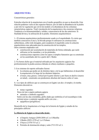 ARQUITECTURA

Características generales:

Estrecha relación de la arquitectura con el medio geográfico en que se desarrolla. Esta
relación podemos verla en dos aspectos básicos: por un lado la abundancia de la piedra
y por otro la vegetación que sirvió de modelo a la abundancia de las columnas
características egipcias. Total vinculación de la arquitectura a las creencias religiosas.
Tendencia a la monumentalidad y solidez, consecuencia de las dos anteriores: la
finalidad divina y la utilización de la piedra. Elementos arquitectónicos

1.- El sistema arquitectónico preferentemente usado es el arquitrabado. Es cierto que
también conocieron el arco y la bóveda porque lo utilizaron en construcciones
subterráneas, sobre todo desagües, pero aceptaron el arquitrabe como la solución
arquitectónica mas adecuada para la construcción de los templos.
Otros sistemas empleados son:
    • construcción por acumulación de materiales de forma ordenada, que suele
         utilizarse en las mastabas y en las pirámides.
    • construcciones rupestres como los speos o templos funerarios que se construían
         en los acantilados del río a partir del I. Medio
    •
2.-Ya hemos dicho que el material utilizado por los arquitectos egipcios fue
preferentemente la piedra arenisca labrada en sillares medianos o pequeños.

3.-Los sistemas de soporte utilizados fueron:
    • la columna que podía ser de distintos tipos y de la que hablaremos al desarrollar
        la arquitectura a lo largo de los distintos Imperios.
    • el muro, muy grueso, vertical por la parte interior y por fuera en declive (muros
        en talud), construido con predominio absoluto del macizo sobre el vano.
    •
4.- Los tipos de edificios que se construyen en Egipto son dos: el templo y la tumba.
Elementos decorativos

   • temas vegetales:
   flores de loto o papiro palmeta egipcia
   • animales o símbolos sagrados:
   buitre con las alas extendidas, globo alado que simboliza el sol escarabajos (vida
   terrena) ureus o serpiente sagrada anillo con cruz....
   • epigráficos (jeroglíficos).

Desarrollo de la Arquitectura a lo largo de la historia de Egipto y estudio de los
principales edificios
.
La Historia de Egipto se desarrolla desde:

   •   el Imperio Antiguo (2850-2050 a.C.) o I.Menfita
   •   I.Medio (2052-1570 a.C.) o I.Tebano
   •   I.Nuevo (1570-715 a.C.)
   •   Períodos de dominación etíope y saíta (715-332 a.C.)
 