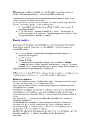 Técnicamente - se obtienen calidades: la piel, el vestido...bajo el que se ofrece un
estudio perfecto de la anatomía o él mismo es sacudido con violencia.

Cuando se trata de un grupo de esculturas estas se agrupan como si se tratara de un
cuadro; tiene pues -un tratamiento pictórico.
No es fácil clasificar las obras por escuelas pues hay dudas en piezas muy importantes.
Escuelas continentales griegas (Atenas y el Peloponeso)
   • El Torso del Belvedere, Lisipo por su actitud. Constituye todo un canon de
       musculatura hercúlea.
   • El Pugilista sentado, expresa la brutalidad de la lucha. EL luchador gira la
       cabeza como oyendo a su instructor. La fuerza y el gesta son reflejo de la fuerza
       salvaje con que se va a oponer a su contrario.
   •
Escuela Neoática

La forman escultores griegos que trabajan para los romanos copiando obras antiguas.
Generalmente captan lo preciosista, con gran delicadeza y armonía aunque sin la
grandiosidad clásica.

   •    El niño de la Espina, naturalista en la composición aunque arcaica en la
        representación del peinado.
   • El niño de la oca
   • Escuela de Rodas
   • El movimiento y la composición están muy bien estudiados en El Toro
        Farnesio, esculpido en forma piramidal. Se representa el castigo de Dirce cuyo
        cuerpo es atado a un toro salvaje para que lo arrastre. El tono no es dramático ya
que lo que interesa es el movimiento y la composición.

El Laoconte, con el llamado "pathos" scopásico. Es uno de los grupos mas trágicos de la
mitología griega.Lo hicieron en el s I.a. de C los escultores Agesandros,

Polidoros y Atenodoros.
Representa el castigo que envía Poseidón a Laocoonte. Dos serpientes salen del mar y
devoran a uno de sus hijos. Es una escena ultrarrealista.
Es un grupo en mármol, en bulto redondo, pero la composición está ideada para ser
contemplado desde el frente.
El que se coloque al padre y a cada uno de los hijos a los lados podría haber llevado a
una composición simétrica pero el barroquismo del helenismo hace que las líneas
predominantes sean las diagonales. Fijarse en las dos líneas paralelas que son el eje de
la obra.
Esta composición y el movimiento retorcido de las figuras hacen del conjunto un
ejemplo de barroquismo.
En el modelado hay que valorar el estudio anatómico del cuerpo en tensión del
Laoconte, en el que se marcan los músculos, las venas...el tórax muy abultado...
En cambio el cuerpo de los hijos adolece de deficiencias como el representar los
cuerpos de los niños como adultos en pequeño.
La cabeza del sacerdote es de una gran expresividad con la boca entreabierta y el rostro
contraído por el dolor y el esfuerzo. Es un claro ejemplo del patetismo
helenístico.
 
