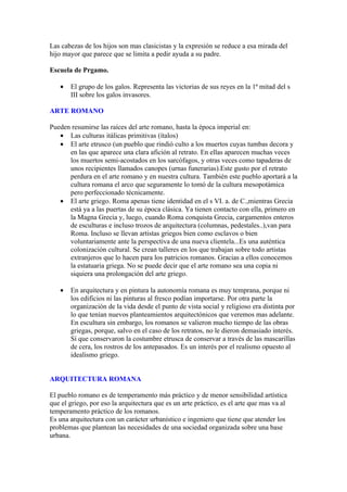 Las cabezas de los hijos son mas clasicistas y la expresión se reduce a esa mirada del
hijo mayor que parece que se limita a pedir ayuda a su padre.

Escuela de Prgamo.

   •   El grupo de los galos. Representa las victorias de sus reyes en la 1ª mitad del s
       III sobre los galos invasores.

ARTE ROMANO

Pueden resumirse las raíces del arte romano, hasta la época imperial en:
   • Las culturas itálicas primitivas (ítalos)
   • El arte etrusco (un pueblo que rindió culto a los muertos cuyas tumbas decora y
      en las que aparece una clara afición al retrato. En ellas aparecen muchas veces
      los muertos semi-acostados en los sarcófagos, y otras veces como tapaderas de
      unos recipientes llamados canopes (urnas funerarias).Este gusto por el retrato
      perdura en el arte romano y en nuestra cultura. También este pueblo aportará a la
      cultura romana el arco que seguramente lo tomó de la cultura mesopotámica
      pero perfeccionado técnicamente.
   • El arte griego. Roma apenas tiene identidad en el s VI. a. de C.,mientras Grecia
      está ya a las puertas de su época clásica. Ya tienen contacto con ella, primero en
      la Magna Grecia y, luego, cuando Roma conquista Grecia, cargamentos enteros
      de esculturas e incluso trozos de arquitectura (columnas, pedestales..),van para
      Roma. Incluso se llevan artistas griegos bien como esclavos o bien
      voluntariamente ante la perspectiva de una nueva clientela...Es una auténtica
      colonización cultural. Se crean talleres en los que trabajan sobre todo artistas
      extranjeros que lo hacen para los patricios romanos. Gracias a ellos conocemos
      la estatuaria griega. No se puede decir que el arte romano sea una copia ni
      siquiera una prolongación del arte griego.

   •   En arquitectura y en pintura la autonomía romana es muy temprana, porque ni
       los edificios ni las pinturas al fresco podían importarse. Por otra parte la
       organización de la vida desde el punto de vista social y religioso era distinta por
       lo que tenían nuevos planteamientos arquitectónicos que veremos mas adelante.
       En escultura sin embargo, los romanos se valieron mucho tiempo de las obras
       griegas, porque, salvo en el caso de los retratos, no le dieron demasiado interés.
       Sí que conservaron la costumbre etrusca de conservar a través de las mascarillas
       de cera, los rostros de los antepasados. Es un interés por el realismo opuesto al
       idealismo griego.


ARQUITECTURA ROMANA

El pueblo romano es de temperamento más práctico y de menor sensibilidad artística
que el griego, por eso la arquitectura que es un arte práctico, es el arte que mas va al
temperamento práctico de los romanos.
Es una arquitectura con un carácter urbanístico e ingeniero que tiene que atender los
problemas que plantean las necesidades de una sociedad organizada sobre una base
urbana.
 