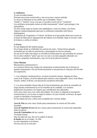 2.-Anfiteatro
Es una novedad romana.
Presenta una escena semicircular y una cavea mas o menos redonda.
La cávea se disponían en tres anillos que se llamaban "imma",
"media" y "summa" cavea a las que se accedía a través de los "vomitoria".
Los anfiteatros principales tenían un toldo monumental "velum" para proteger a los
espectadores.
En ellos tenían lugar las luchas entre gladiadores y entre los atletas y las fieras.
Algunos estaban preparados para que se celebrasen contiendas entre barcos
(naumaquias).
el anfiteatro de Vespasiano o "Coliseo" de Roma en el que puede observarse (como en
el teatro de Marcelo) la superposición de órdenes en la fachada: abajo el toscano; sobre
él el jónico y arriba el corintio.

3.-Circos
Es una adaptación del stadium griego.
Era el lugar donde se celebraban las carreras de carros. Tenían forma alargada
cerrándose por un lado en semicírculo y presentando en otro las entradas.
En uno de los lados más largos se colocaba la tribuna para los que presidían las carreras.
En el centro estaba la "spina" que era o un seto o un muro pequeño adornado con
estatuas o pequeños monumentos y que servía de eje para las carreras.

Circo Máximo
Monumentos conmemorativos
Los romanos fueron muy amigos de conmemorar acontecimientos de su historia en
grandes monumentos. Era una forma de premiar a una persona en vida pues ello llevaba
a la superación.

1.- Las columnas conmemorativas: son pura invención romana. Algunas de ellas,
como la de Trajano, sirvieron además para enterrar a este emperador. Esta y la de Marco
Aurelio, ambas en Roma, con decoración escultórica helicoidal.

2.- Los arcos triunfales fueron idea de la Grecia helenística que inició la costumbre de
erigir puertas conmemorativas en las murallas de las ciudades. Los romanos
desplazaron las puertas a los lugares que consideraron mas adecuados.
Estos arcos tiene uno o tres vanos abovedados. En el ático se disponía la inscripción
conmemorativa y en la cima se erigía la estatua o el carro triunfal, en bronce, de aquel
a quien se destinaba el monumento.
En las enjutas del arco, solían estar esculpidas dos victorias aladas.

Arco de Tito (un solo vano), hecho para conmemorar la victoria de Tito sobre
Jerusalén.
Arco de Septimio Severo (de tres vanos), para conmemorar la victoria del emperador
sobre los decíos.
Arco de Constantino (de tres vanos).
Vivienda romana
Hay tres tipos de casa: dos en la ciudad:-la domus
la insula una en el campo: -la villa
La más importante es la domus.
Era una casa de un solo piso.
 
