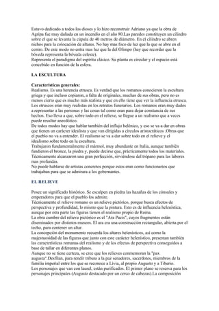 Estuvo dedicado a todos los dioses y lo hizo reconstruir Adriano ya que la obra de
Agripa fue muy dañada en un incendio en el año 80.Las paredes constituyen un cilindro
sobre el que se levanta la cúpula de 40 metros de diámetro. En el cilindro se abren
nichos para la colocación de altares. No hay mas foco de luz que la que se abre en el
centro. De este modo no entra mas luz que la del Olimpo (hay que recordar que la
bóveda representa la bóveda celeste).
Representa el paradigma del espíritu clásico. Su planta es circular y el espacio está
concebido en función de la esfera.

LA ESCULTURA

Características generales:
Realismo. Es una herencia etrusca. Es verdad que los romanos conocieron la escultura
griega y que incluso copiaron, a falta de originales, muchas de sus obras, pero no es
menos cierto que es mucho más realista y que en ello tiene que ver la influencia etrusca.
Los etruscos eran muy realistas en los retratos funerarios. Los romanos eran muy dados
a representar a las personas y las cosas tal como eran para dejar constancia de sus
hechos. Eso lleva a que, sobre todo en el relieve, se llegue a un realismo que a veces
puede resultar anecdótico.
De todos modos hay que hablar también del influjo helénico, y eso se va a dar en obras
que tienen un carácter idealista y que van dirigidas a círculos aristocráticos .Obras que
el pueblo no va a entender. El realismo se va a dar sobre todo en el relieve y el
idealismo sobre todo en la escultura.
Trabajaron fundamentalmente el mármol, muy abundante en Italia, aunque también
fundieron el bronce, la piedra y, puede decirse que, prácticamente todos los materiales.
Técnicamente alcanzaron una gran perfección, sirviéndose del trépano para las labores
mas profundas.
No puede hablarse de artistas concretos porque estos eran como funcionarios que
trabajaban para que se admirara a los gobernantes.

EL RELIEVE

Posee un significado histórico. Se esculpen en piedra las hazañas de los cónsules y
emperadores para que el pueblo los admire.
Técnicamente el relieve romano es un relieve pictórico, porque busca efectos de
perspectiva y profundidad, lo mismo que la pintura. Esto es de influencia helenística,
aunque por otra parte las figuras tienen el realismo propio de Roma.
La obra cumbre del relieve pictórico es el "Ara Pacis", cuyos fragmentos están
diseminados por distintos museos. El ara era una construcción rectangular, abierta por el
techo, para contener un altar.
La concepción del monumento recuerda los altares helenísticos, así como la
majestuosidad de las figuras que junto con este carácter helenístico, presentan también
las características romanas del realismo y de los efectos de perspectiva conseguidos a
base de tallar en diferentes planos.
Aunque no se tiene certeza, se cree que los relieves conmemoran la "pax
augusta".Desfilan, para rendir tributo a la paz senadores, sacerdotes, miembros de la
familia imperial entre los que se reconoce a Livia, al propio Augusto y a Tiberio.
Los personajes que van con laurel, están purificados. El primer plano se reserva para los
personajes principales (Augusto destacado por un cerco de cabezas).La composición
 