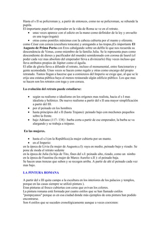 Hasta el s II se policroman y, a partir de entonces, como no se policroman, se rehunde la
pupila.
El importante papel del emperador en la vida de Roma se ve en el retrato.
    • unas veces aparece con el edicto en la mano como definidor de la ley y envuelto
        en una toga (togata)
    • otras como pontifex máximus con la cabeza cubierta por el manto y oferente.
como César con coraza (escultura toracata) y arengando a las tropas,(Es importante El
Augusto de Prima Porta con Eros cabalgando sobre un delfín lo que nos recuerda su
descendencia de Venus, como miembro de la familia Julia. Se le representa pues como
descendiente de dioses y pacificador del mundo) semidesnudo con corona de laurel (el
poder cada vez mas absoluto del emperador lleva a divinizarlo) Hay veces incluso que
lleva atributos propios de Júpiter como el águila.
El afán de gloria lleva a difundir el retrato, incluso el monumental, entre funcionarios y
gente acomodada. Unas veces se hacen como regalo y otras como encargo del propio
retratado. Tantos llegan a hacerse que a comienzos del Imperio se exige que, al que se le
erija una estatua pública haya al menos restaurado algún edificio público. Los que mas
se hacen son los retratos con toga y con coraza.

La evolución del retrato puede estudiarse:

   •   según su realismo o idealismo en los orígenes mas realista, hacia el s I mas
       idealista y helénico. De nuevo realismo a partir del s II una mayor simplificación
       a partir del III.
   •   por el peinado en los hombres
   •   hasta principios del s II (hasta Trajano): peinado bajo con mechones pequeños
       sobre la frente.
   •   bajo Adriano (117- 138) : barba corta a partir de ese emperador, la barba se va
       alargando y se trabaja a trépano.

En las mujeres.

    • hasta el s.I (en la República),la mujer cubierta por un manto.
    • en el Imperio:
en la época de Livia (la mujer de Augusto,s.I): raya en medio, peinado bajo y rizado. Se
pone de moda el retrato sedente
en la época de Julia (la hija de Tito, fines del s.I: peinado alto, rizado, como un nimbo
en la época de Faustina (la mujer de Marco Aurelio s.II ): el peinado baja.
Se hacen unas trenzas que suben y se recogen arriba. A partir de ahí el peinado cada vez
mas bajo.

LA PINTURA ROMANA

A partir del s III quita campo a la escultura en los interiores de los palacios y templos,
porque en las casas siempre se utilizó pintura ).
Eran pinturas al fresco cubiertas con ceras que avivan los colores.
La pintura romana está formada por cuatro estilos que se han llamado estilos
"pompeyanos" porque es en esa ciudad donde más ejemplos de esta pintura han podido
encontrarse.
Son 4 estilos que se suceden cronológicamente aunque a veces coexisten:
 