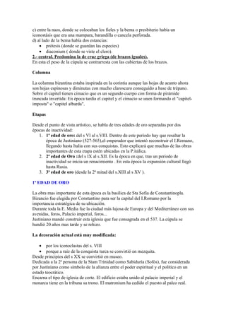 c) entre la naos, donde se colocaban los fieles y la bema o presbiterio había un
iconostásis que era una mampara, barandilla o cancela perforada.
d) al lado de la bema había dos estancias:
    • prótesis (donde se guardan las especies)
    • diaconium ( donde se viste el clero).
2.- central. Predomina la de cruz griega (de brazos iguales).
En esta el peso de la cúpula se contrarresta con las cubiertas de los brazos.

Columna

La columna bizantina estaba inspirada en la corintia aunque las hojas de acanto ahora
son hojas espinosas y diminutas con mucho claroscuro conseguido a base de trépano.
Sobre el capitel tienen cimacio que es un segundo cuerpo con forma de pirámide
truncada invertida: En época tardía el capitel y el cimacio se unen formando el "capitel-
imposta" o "capitel albarda".

Etapas

Desde el punto de vista artístico, se habla de tres edades de oro separadas por dos
épocas de inactividad:
   1. 1ª edad de oro: del s VI al s.VIII. Dentro de este período hay que resaltar la
       época de Justiniano (527-565),el emperador que intentó reconstruir el I.Romano,
       llegando hasta Italia con sus conquistas. Esto explicará que muchas de las obras
       importantes de esta etapa estén ubicadas en la P.itálica.
   2. 2ª edad de Oro :del s IX al s.XII. Es la época en que, tras un periodo de
       inactividad se inicia un renacimiento . En esta época la expansión cultural llegó
       hasta Rusia.
   3. 3ª edad de oro (desde la 2ª mitad del s.XIII al s XV ).

1ª EDAD DE ORO

La obra mas importante de esta época es la basílica de Sta Sofía de Constantinopla.
Bizancio fue elegida por Constantino para ser la capital del I.Romano por la
importancia estratégica de su ubicación.
Durante toda la E. Media fue la ciudad más lujosa de Europa y del Mediterráneo con sus
avenidas, foros, Palacio imperial, foros...
Justiniano mandó construir esta iglesia que fue consagrada en el 537. La cúpula se
hundió 20 años mas tarde y se rehizo.

La decoración actual está muy modificada:

    • por los iconoclastas del s. VIII
    • porque a raíz de la conquista turca se convirtió en mezquita.
Desde principios del s XX se convirtió en museo.
Dedicada a la 2ª persona de la Stam Trinidad como Sabiduría (Sofós), fue considerada
por Justiniano como símbolo de la alianza entre el poder espiritual y el político en un
estado teocrático.
Encarna el tipo de iglesia de corte. El edificio estaba unido al palacio imperial y el
monarca tiene en la tribuna su trono. El matronium ha cedido el puesto al palco real.
 