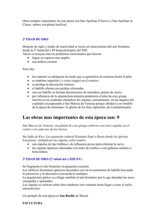 Otros templos importantes de esta época son San Apolinar il Nuovo y San Apolinar in
Classe, ambos con planta basilical.



2ª EDAD DE ORO

Después de siglo y medio de inactividad se inicia un renacimiento del arte bizantino
desde la 2ª mitad del s IX hasta principios del XIII.
Ahora se ensayan nuevos problemas estructurales que buscan:
   • lograr un espacio mas amplio
   • una belleza externa

Para ello:

   •   los soportes se adelgazan de modo que se generaliza la columna frente al pilar
   •   se emplean arquerías ( a veces ciegas) en el exterior.
   •   se prodiga la decoración exterior.
   •   el ladrillo alterna con piedras coloreadas
   •   con ese ladrillo se forman decoraciones de meandros, puntas de sierra...
   •   por influencia de la arquitectura armenia predomina el plan de cruz griega
       inscrita en un cuadrado situándose las cúpulas, normalmente, en los ángulos del
       cuadrado (exceptuando a San Marcos de Venecia porque obedece a un modelo
       de la época de Justiniano: la iglesia de los Stos Apóstoles, de Constantinopla).


Las obras mas importantes de esta época son: 9
San Marcos de Venecia, con planta de cruz griega cubierta con cinco cúpulas en el
centro y en cada uno de los brazos.

Sta Sofía de Kiev .La expansión cultural bizantina llegó a Rusia donde las iglesias
bozantinas: multiplican las cúpulas sobre tambor
    • son cúpulas de tipo bulboso ( de influencia persa) para eliminar la nieve.
    • las cúpulas aparecen adornadas con redes de rombos o con gallones radiales o
        helicoidales.

3ª EDAD DE ORO (2ª mitad del s.XIII-XV)

Se fragmenta el arte bizantino en pequeñas escuelas.
Los edificios bizantinos aparecen decorados con un revestimiento de ladrillo buscando
lo pintoresco y lo decorativo (recuerda lo mudéjar).
La arquitectura gótica va a llegar también al arte bizantino por lo que abundan los arcos
conopiales y apuntados.
Las cúpulas se colocan sobre altos tambores con ventanas hasta llegar a crear el estilo
nacional ruso.

Un ejemplo de esta época es San Basilio de Moscú

ESCULTURA
 