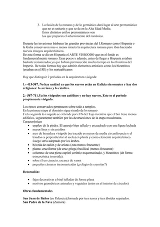 3. La fusión de lo romano y de lo germánico dará lugar al arte prerrománico
              que no es unitario y que se da en la Alta Edad Media.
              Estos distintos estilos prerrománicos son
              los que preparan el advenimiento del románico.

Durante las invasiones bárbaras las grandes provincias del I.Romano como Hispania o
la Galia conservaron mas o menos intacta la arquitectura romana pero iban haciendo
nuevos ensayos arquitectónicos.
De esta forma se dio en Hispania el ARTE VISIGODO que en el fondo es
fundamentalmente romano. Eran pocos y además, antes de llegar a Hispania estaban
bastante romanizados ya que habían permanecido mucho tiempo en las fronteras del
Imperio. De todas formas hay que admitir elementos artísticos como los bizantinos
(estaban en el SE) y los norteafricanos

Hay que distinguir 2 períodos en la arquitectura visigoda:

1.- 415-587. No hay unidad ya que los suevos están en Galicia sin someter y hay dos
religiones: la arriana y la católica.

2.- 587-711.Ya los visigodos son católicos y no hay suevos. Este es el período
propiamente visigodo.

Los restos conservados pertenecen sobre todo a templos.
En la primera etapa el dominio sigue siendo de lo romano
En la segunda lo visigodo se extiende por el N del Tajo mientras que el Sur tiene menos
edificios, seguramente también por las destrucciones de la etapa musulmana.
Características
    • empleo de la piedra. El aparejo bien tallado y escuadrado con una ligera lechada
    • muros lisos y sin estribos
    • arco de herradura visigodo (su trazado es mayor de media circunferencia y el
        trasdós es perpendicular al suelo) en planta y como elemento arquitectónico.
        Luego sería adoptado por los árabes.
    • bóveda de cañón y de aristas (esta menos frecuente)
    • planta: cruciforme (de cruz griega) basilical (menos frecuente)
    • columna: de una pieza capitel corintio esquematizado, y bizantinos (de forma
        troncocónica invertida).
    • sobre él un cimacio, escasez de vanos
    • pequeñas cámaras incomunicadas (¿refugio de eremitas?)

Decoración:

   •   fajas decorativas a bisel talladas de forma plana
   •   motivos geométricos animales y vegetales (estos en el interior de círculos)

Obras fundamentales

San Juan de Baños (en Palencia),formada por tres naves y tres ábsides separados.
San Pedro de la Nave (Zamora)
 
